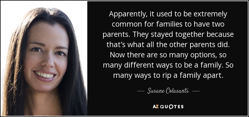 Apparently, it used to be extremely common for families to have two parents. They stayed together because that’s what all the other parents did. Now there are so many options, so many different ways to be a family. So many ways to rip a family apart. - Susane Colasanti