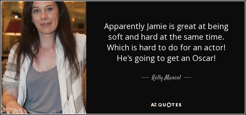 Apparently Jamie is great at being soft and hard at the same time. Which is hard to do for an actor! He's going to get an Oscar! - Kelly Marcel