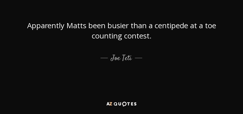 Apparently Matts been busier than a centipede at a toe counting contest. - Joe Teti