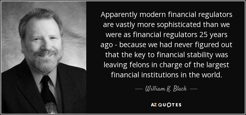 Apparently modern financial regulators are vastly more sophisticated than we were as financial regulators 25 years ago - because we had never figured out that the key to financial stability was leaving felons in charge of the largest financial institutions in the world. - William K. Black