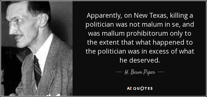 Apparently, on New Texas, killing a politician was not malum in se, and was mallum prohibitorum only to the extent that what happened to the politician was in excess of what he deserved. - H. Beam Piper