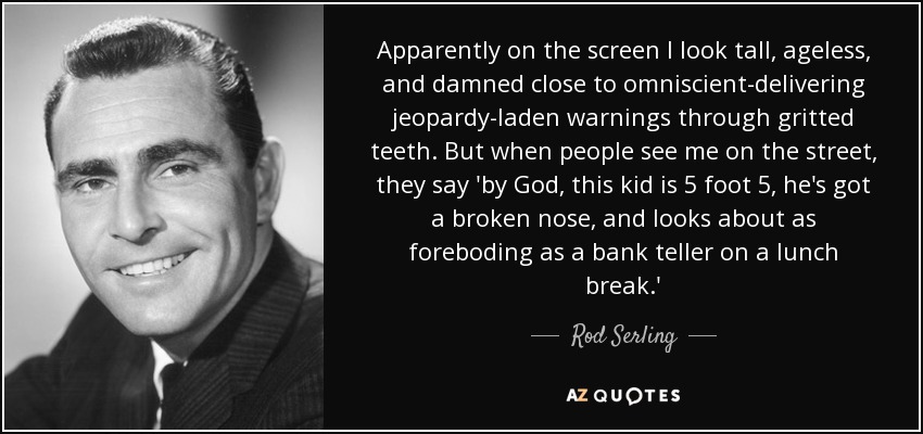Apparently on the screen I look tall, ageless, and damned close to omniscient-delivering jeopardy-laden warnings through gritted teeth. But when people see me on the street, they say 'by God, this kid is 5 foot 5, he's got a broken nose, and looks about as foreboding as a bank teller on a lunch break.' - Rod Serling