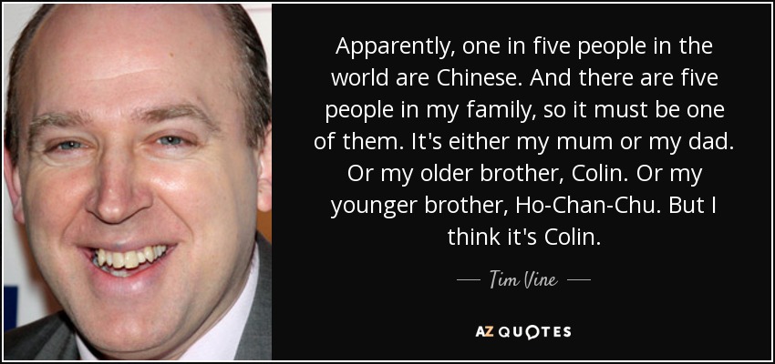 Apparently, one in five people in the world are Chinese. And there are five people in my family, so it must be one of them. It's either my mum or my dad. Or my older brother, Colin. Or my younger brother, Ho-Chan-Chu. But I think it's Colin. - Tim Vine