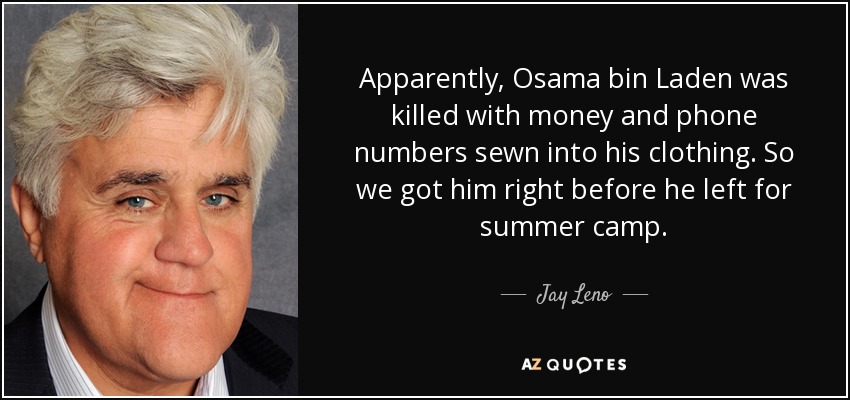 Apparently, Osama bin Laden was killed with money and phone numbers sewn into his clothing. So we got him right before he left for summer camp. - Jay Leno