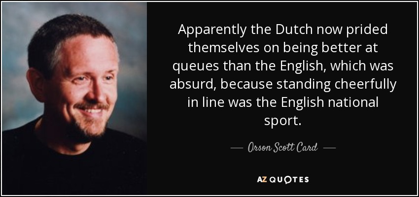 Apparently the Dutch now prided themselves on being better at queues than the English, which was absurd, because standing cheerfully in line was the English national sport. - Orson Scott Card