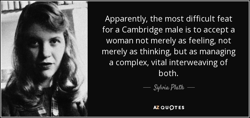 Apparently, the most difficult feat for a Cambridge male is to accept a woman not merely as feeling, not merely as thinking, but as managing a complex, vital interweaving of both. - Sylvia Plath