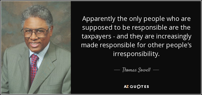 Apparently the only people who are supposed to be responsible are the taxpayers - and they are increasingly made responsible for other people's irresponsibility. - Thomas Sowell