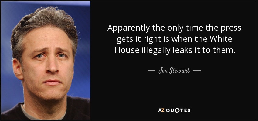 Apparently the only time the press gets it right is when the White House illegally leaks it to them. - Jon Stewart