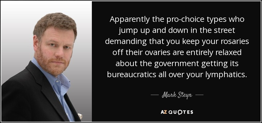 Apparently the pro-choice types who jump up and down in the street demanding that you keep your rosaries off their ovaries are entirely relaxed about the government getting its bureaucratics all over your lymphatics. - Mark Steyn
