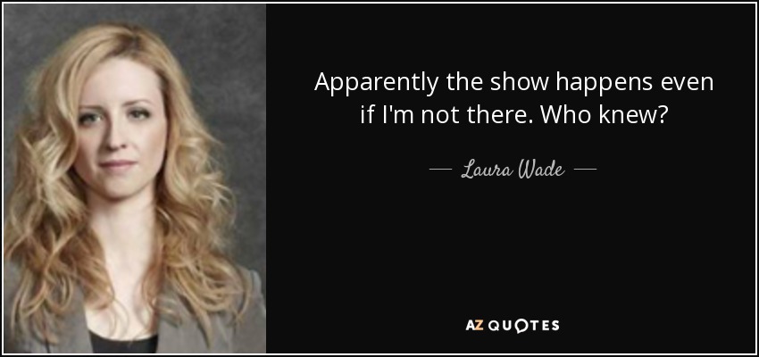 Apparently the show happens even if I'm not there. Who knew? - Laura Wade