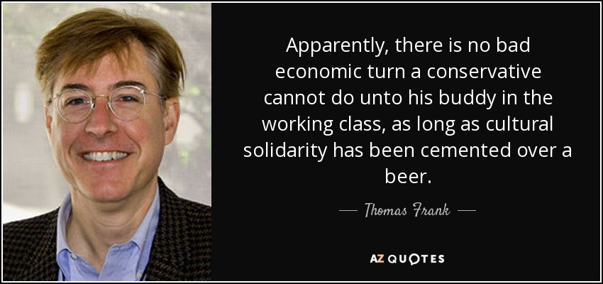 Apparently, there is no bad economic turn a conservative cannot do unto his buddy in the working class, as long as cultural solidarity has been cemented over a beer. - Thomas Frank