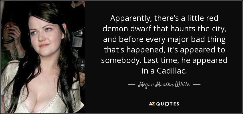 Apparently, there's a little red demon dwarf that haunts the city, and before every major bad thing that's happened, it's appeared to somebody. Last time, he appeared in a Cadillac. - Megan Martha White