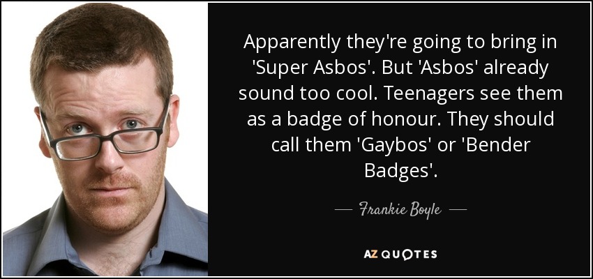 Apparently they're going to bring in 'Super Asbos'. But 'Asbos' already sound too cool. Teenagers see them as a badge of honour. They should call them 'Gaybos' or 'Bender Badges'. - Frankie Boyle