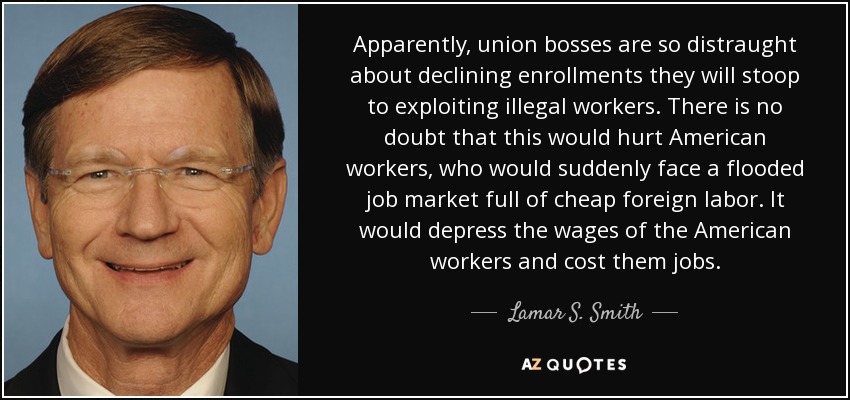 Apparently, union bosses are so distraught about declining enrollments they will stoop to exploiting illegal workers. There is no doubt that this would hurt American workers, who would suddenly face a flooded job market full of cheap foreign labor. It would depress the wages of the American workers and cost them jobs. - Lamar S. Smith