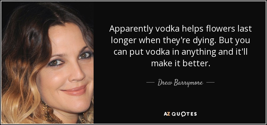 Apparently vodka helps flowers last longer when they're dying. But you can put vodka in anything and it'll make it better. - Drew Barrymore