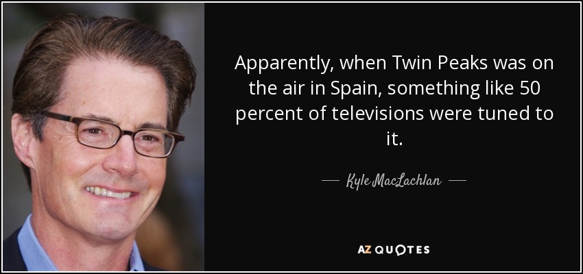 Apparently, when Twin Peaks was on the air in Spain, something like 50 percent of televisions were tuned to it. - Kyle MacLachlan