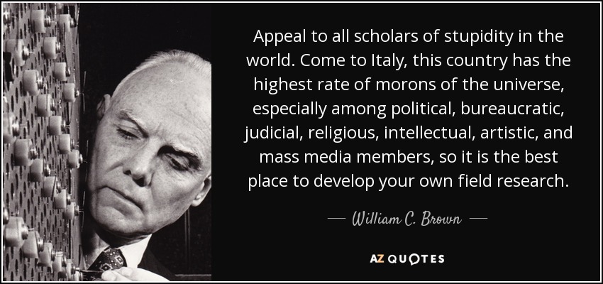 Appeal to all scholars of stupidity in the world. Come to Italy, this country has the highest rate of morons of the universe, especially among political, bureaucratic, judicial, religious, intellectual, artistic, and mass media members, so it is the best place to develop your own field research. - William C. Brown