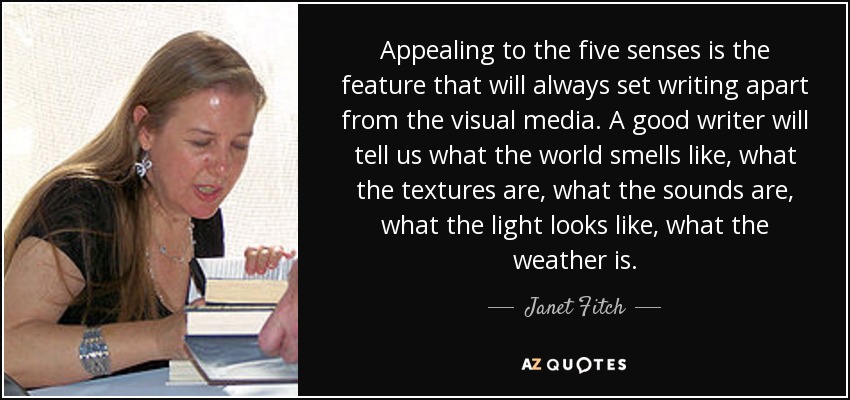 Appealing to the five senses is the feature that will always set writing apart from the visual media. A good writer will tell us what the world smells like, what the textures are, what the sounds are, what the light looks like, what the weather is. - Janet Fitch
