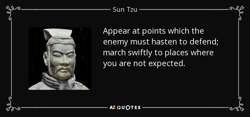 Appear at points which the enemy must hasten to defend; march swiftly to places where you are not expected. - Sun Tzu