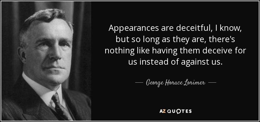 Appearances are deceitful, I know, but so long as they are, there's nothing like having them deceive for us instead of against us. - George Horace Lorimer