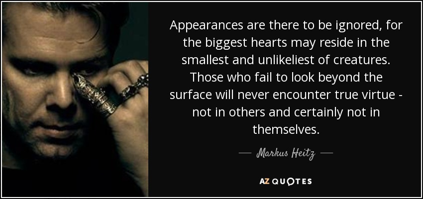 Appearances are there to be ignored, for the biggest hearts may reside in the smallest and unlikeliest of creatures. Those who fail to look beyond the surface will never encounter true virtue - not in others and certainly not in themselves. - Markus Heitz