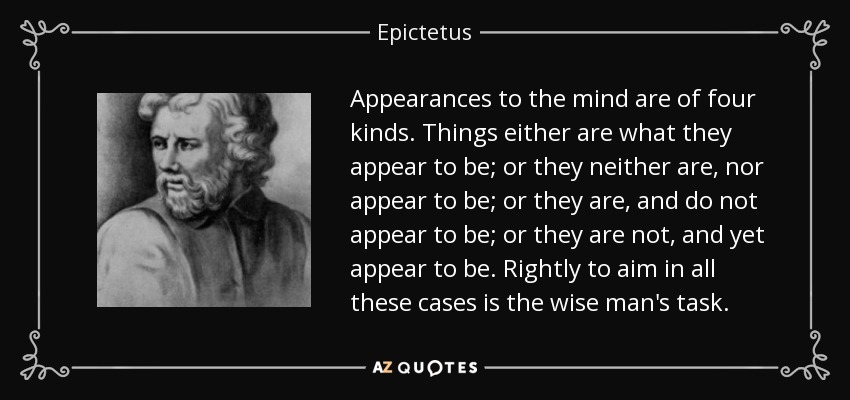 Appearances to the mind are of four kinds. Things either are what they appear to be; or they neither are, nor appear to be; or they are, and do not appear to be; or they are not, and yet appear to be. Rightly to aim in all these cases is the wise man's task. - Epictetus