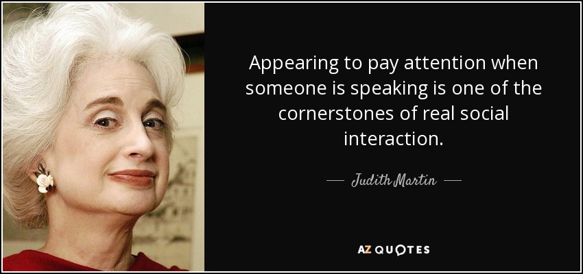 Appearing to pay attention when someone is speaking is one of the cornerstones of real social interaction. - Judith Martin