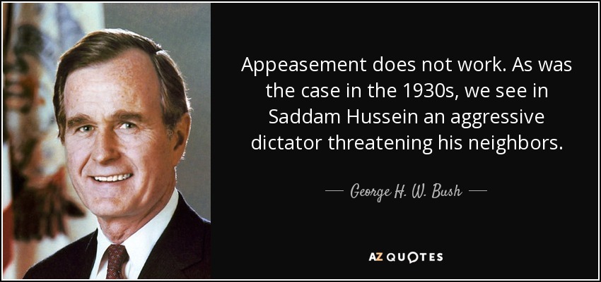 Appeasement does not work. As was the case in the 1930s, we see in Saddam Hussein an aggressive dictator threatening his neighbors. - George H. W. Bush