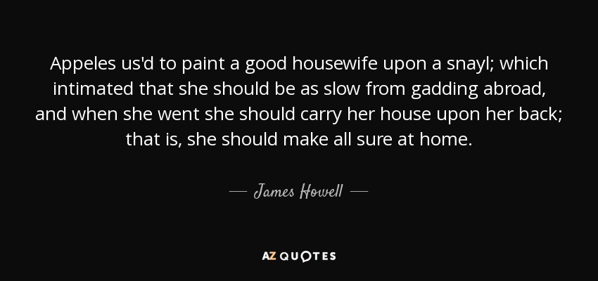 Appeles us'd to paint a good housewife upon a snayl; which intimated that she should be as slow from gadding abroad, and when she went she should carry her house upon her back; that is, she should make all sure at home. - James Howell
