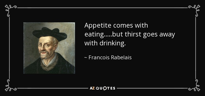 Appetite comes with eating.....but thirst goes away with drinking. - Francois Rabelais