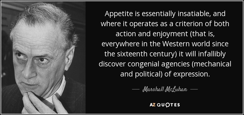 Appetite is essentially insatiable, and where it operates as a criterion of both action and enjoyment (that is, everywhere in the Western world since the sixteenth century) it will infallibly discover congenial agencies (mechanical and political) of expression. - Marshall McLuhan