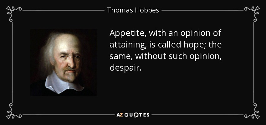 Appetite, with an opinion of attaining, is called hope; the same, without such opinion, despair. - Thomas Hobbes