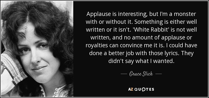 Applause is interesting, but I'm a monster with or without it. Something is either well written or it isn't. 'White Rabbit' is not well written, and no amount of applause or royalties can convince me it is. I could have done a better job with those lyrics. They didn't say what I wanted. - Grace Slick