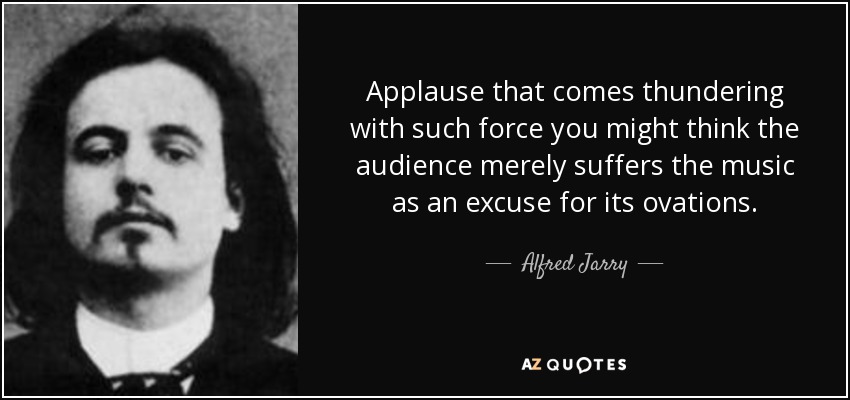 Applause that comes thundering with such force you might think the audience merely suffers the music as an excuse for its ovations. - Alfred Jarry