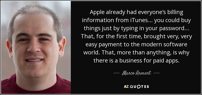 Apple already had everyone's billing information from iTunes... you could buy things just by typing in your password... That, for the first time, brought very, very easy payment to the modern software world. That, more than anything, is why there is a business for paid apps. - Marco Arment