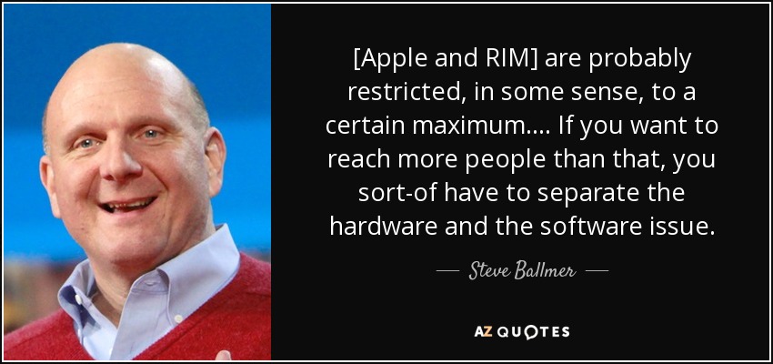 [Apple and RIM] are probably restricted, in some sense, to a certain maximum. ... If you want to reach more people than that, you sort-of have to separate the hardware and the software issue. - Steve Ballmer