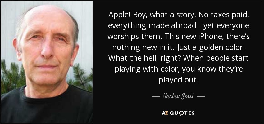 Apple! Boy, what a story. No taxes paid, everything made abroad - yet everyone worships them. This new iPhone, there’s nothing new in it. Just a golden color. What the hell, right? When people start playing with color, you know they’re played out. - Vaclav Smil