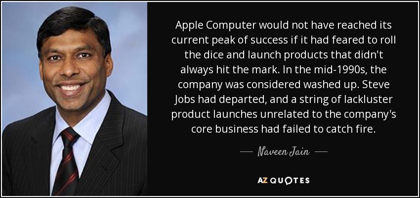 Apple Computer would not have reached its current peak of success if it had feared to roll the dice and launch products that didn't always hit the mark. In the mid-1990s, the company was considered washed up. Steve Jobs had departed, and a string of lackluster product launches unrelated to the company's core business had failed to catch fire. - Naveen Jain