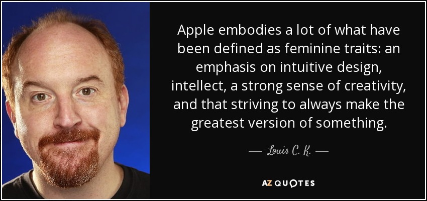 Apple embodies a lot of what have been defined as feminine traits: an emphasis on intuitive design, intellect, a strong sense of creativity, and that striving to always make the greatest version of something. - Louis C. K.