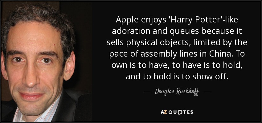 Apple enjoys 'Harry Potter'-like adoration and queues because it sells physical objects, limited by the pace of assembly lines in China. To own is to have, to have is to hold, and to hold is to show off. - Douglas Rushkoff