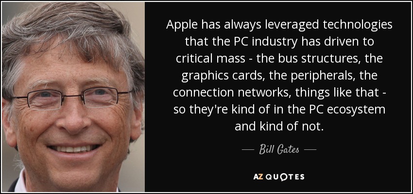 Apple has always leveraged technologies that the PC industry has driven to critical mass - the bus structures, the graphics cards, the peripherals, the connection networks, things like that - so they're kind of in the PC ecosystem and kind of not. - Bill Gates