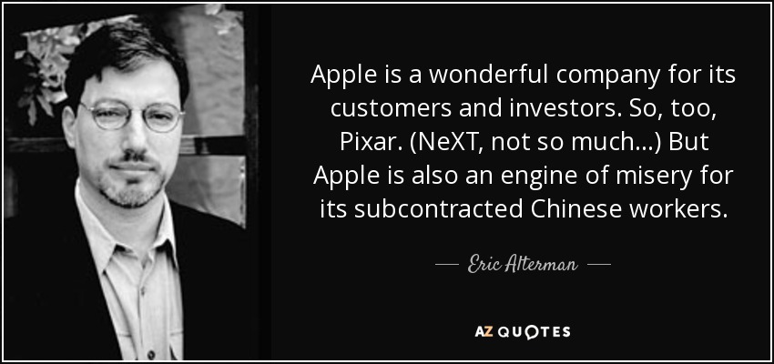 Apple is a wonderful company for its customers and investors. So, too, Pixar. (NeXT, not so much...) But Apple is also an engine of misery for its subcontracted Chinese workers. - Eric Alterman