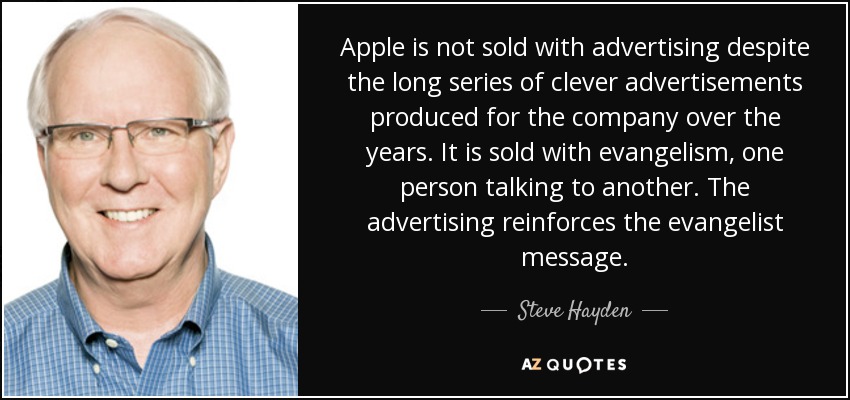 Apple is not sold with advertising despite the long series of clever advertisements produced for the company over the years. It is sold with evangelism, one person talking to another. The advertising reinforces the evangelist message. - Steve Hayden
