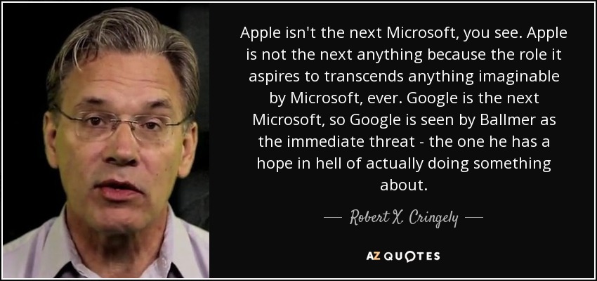 Apple isn't the next Microsoft, you see. Apple is not the next anything because the role it aspires to transcends anything imaginable by Microsoft, ever. Google is the next Microsoft, so Google is seen by Ballmer as the immediate threat - the one he has a hope in hell of actually doing something about. - Robert X. Cringely