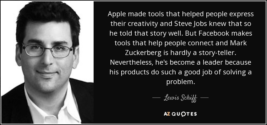 Apple made tools that helped people express their creativity and Steve Jobs knew that so he told that story well. But Facebook makes tools that help people connect and Mark Zuckerberg is hardly a story-teller. Nevertheless, he's become a leader because his products do such a good job of solving a problem. - Lewis Schiff