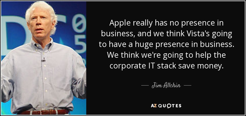 Apple really has no presence in business, and we think Vista's going to have a huge presence in business. We think we're going to help the corporate IT stack save money. - Jim Allchin