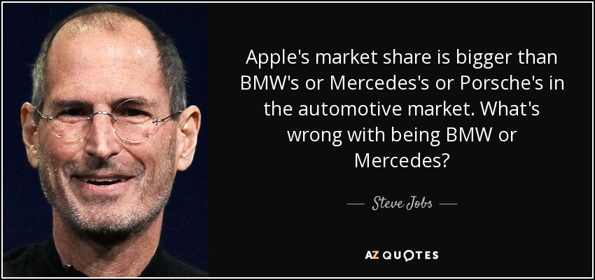 Apple's market share is bigger than BMW's or Mercedes's or Porsche's in the automotive market. What's wrong with being BMW or Mercedes? - Steve Jobs