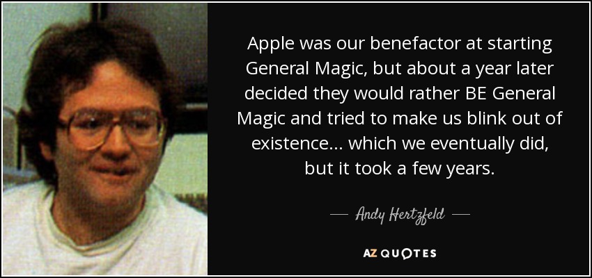 Apple was our benefactor at starting General Magic, but about a year later decided they would rather BE General Magic and tried to make us blink out of existence... which we eventually did, but it took a few years. - Andy Hertzfeld