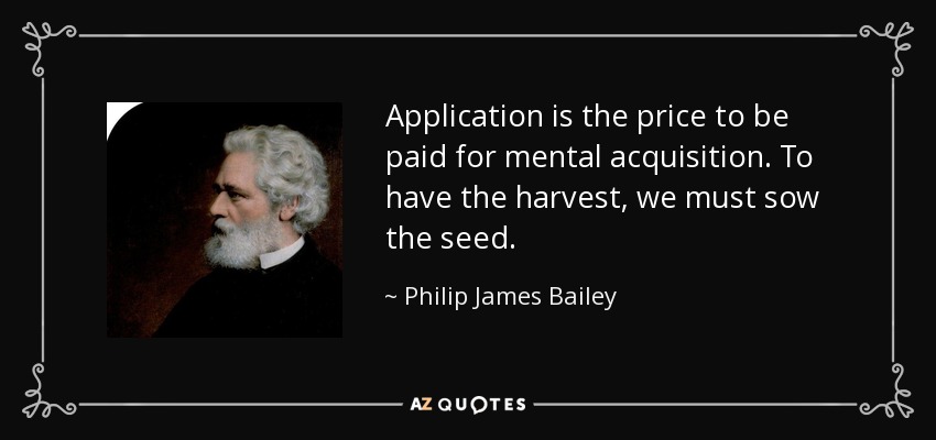 Application is the price to be paid for mental acquisition. To have the harvest, we must sow the seed. - Philip James Bailey