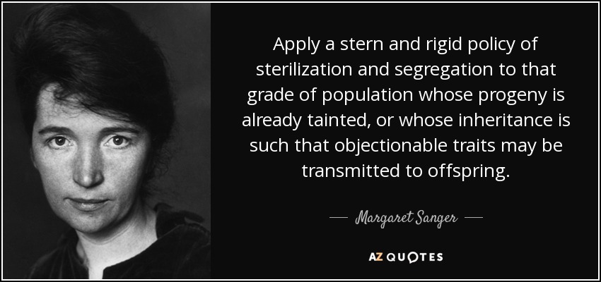 Apply a stern and rigid policy of sterilization and segregation to that grade of population whose progeny is already tainted, or whose inheritance is such that objectionable traits may be transmitted to offspring. - Margaret Sanger
